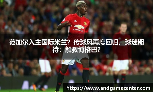 范加尔入主国际米兰？传球风再度回归，球迷期待：解救博格巴？